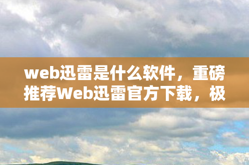 web迅雷是什么软件，重磅推荐Web迅雷官方下载，极速下载体验，尽享文件传输的乐趣