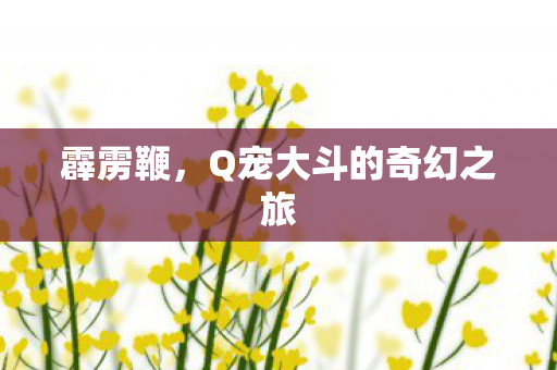 霹雳鞭,Q宠大斗的奇幻之旅 霹雳鞭,Q宠大斗的奇幻之旅