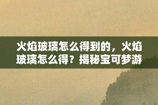 火焰玻璃怎么得到的,火焰玻璃怎么得?揭秘宝可梦游戏稀有道具获取攻略 火焰玻璃怎么得到的,火焰玻璃怎么得?揭秘宝可梦游戏稀有道具获取攻略