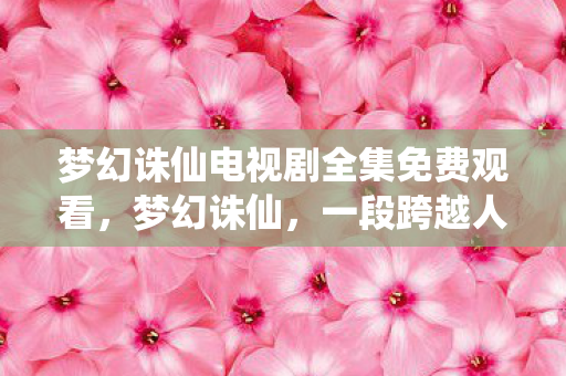 梦幻诛仙电视剧全集免费观看,梦幻诛仙,一段跨越人魔两界的传奇故事 梦幻诛仙电视剧全集免费观看,梦幻诛仙,一段跨越人魔两界的传奇故事