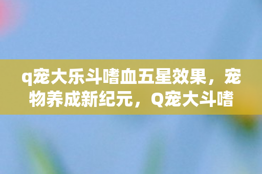 q宠大乐斗嗜血五星效果，宠物养成新纪元，Q宠大斗嗜血