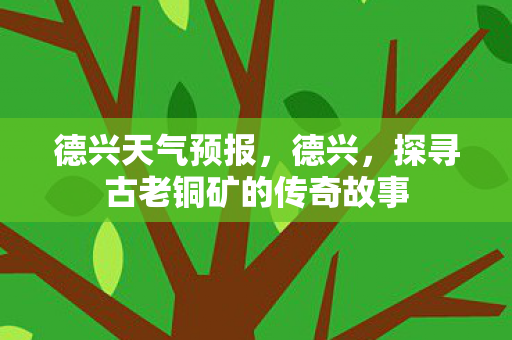 德兴天气预报，德兴，探寻古老铜矿的传奇故事