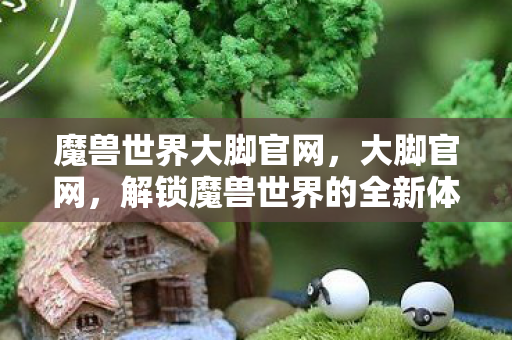 魔兽世界大脚官网,大脚官网,解锁魔兽世界的全新体验 魔兽世界大脚官网,大脚官网,解锁魔兽世界的全新体验