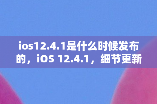 ios12.4.1是什么时候发布的，iOS 12.4.1，细节更新与体验分享
