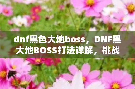 dnf黑色大地boss，DNF黑大地BOSS打法详解，挑战深渊之王的终极攻略