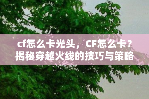 cf怎么卡光头,CF怎么卡?揭秘穿越火线的技巧与策略 cf怎么卡光头,CF怎么卡?揭秘穿越火线的技巧与策略