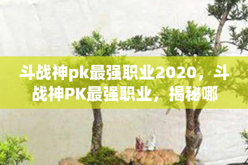 斗战神pk最强职业2020,斗战神PK最强职业,揭秘哪些职业在竞技场中独占鳌头 斗战神pk最强职业2020,斗战神PK最强职业,揭秘哪些职业在竞技场中独占鳌头