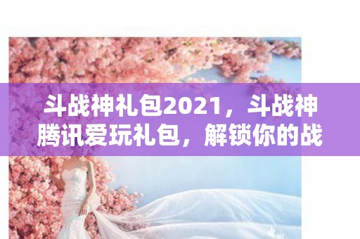 斗战神礼包2021,斗战神腾讯爱玩礼包,解锁你的战斗之旅 斗战神礼包2021,斗战神腾讯爱玩礼包,解锁你的战斗之旅
