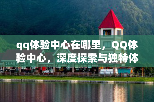 qq体验中心在哪里，QQ体验中心，深度探索与独特体验