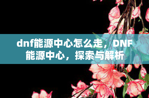 dnf能源中心怎么走,DNF能源中心,探索与解析 dnf能源中心怎么走,DNF能源中心,探索与解析