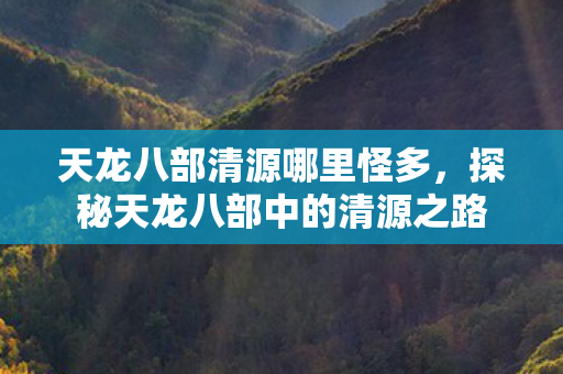 天龙八部清源哪里怪多,探秘天龙八部中的清源之路 天龙八部清源哪里怪多,探秘天龙八部中的清源之路