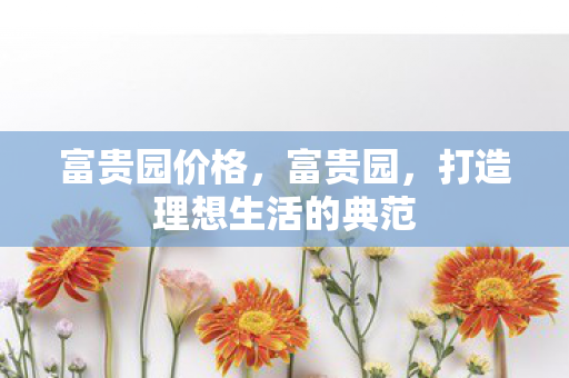 富贵园价格，富贵园，打造理想生活的典范