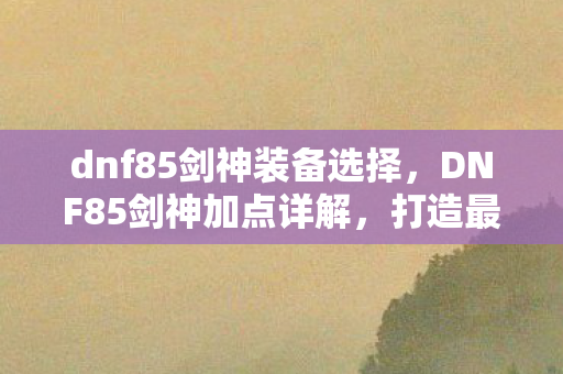 dnf85剑神装备选择,DNF85剑神加点详解,打造最强剑神,征服阿拉德大陆 dnf85剑神装备选择,DNF85剑神加点详解,打造最强剑神,征服阿拉德大陆