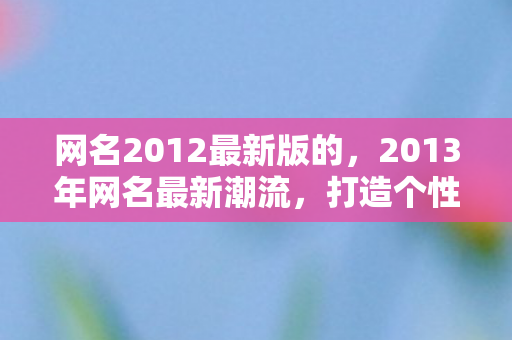 网名2012最新版的,2013年网名最新潮流,打造个性与创意的完美结合 网名2012最新版的,2013年网名最新潮流,打造个性与创意的完美结合
