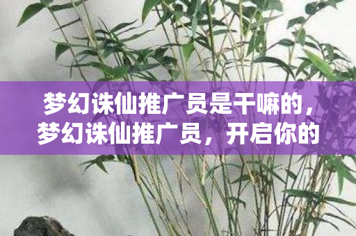 梦幻诛仙推广员是干嘛的,梦幻诛仙推广员,开启你的仙侠之旅 梦幻诛仙推广员是干嘛的,梦幻诛仙推广员,开启你的仙侠之旅