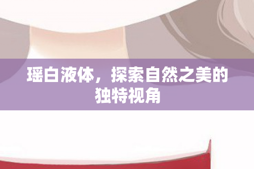 瑶白液体,探索自然之美的独特视角 瑶白液体,探索自然之美的独特视角