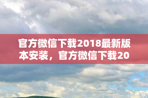 官方微信下载2018最新版本安装，官方微信下载2018最新版本，体验全新功能与特性