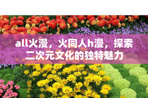 all火漫，火同人h漫，探索二次元文化的独特魅力
