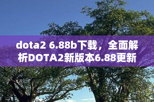 dota2 6.88b下载，全面解析DOTA2新版本6.88更新内容及其影响
