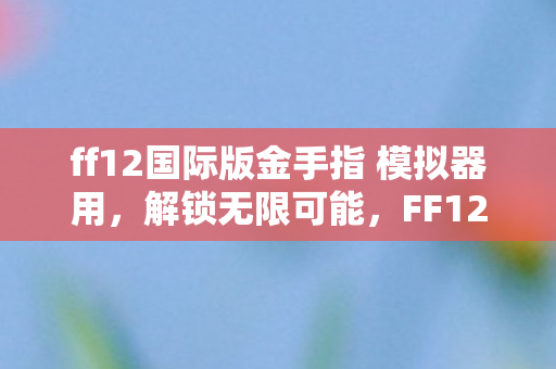 ff12国际版金手指 模拟器用,解锁无限可能,FF12国际版金手指全解析 ff12国际版金手指 模拟器用,解锁无限可能,FF12国际版金手指全解析
