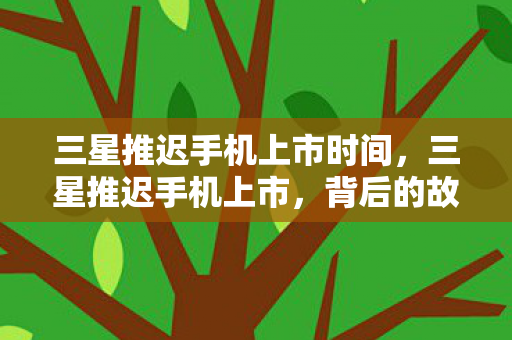三星推迟手机上市时间，三星推迟手机上市，背后的故事与深层意义