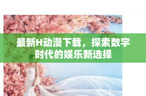 最新H动漫下载,探索数字时代的娱乐新选择 最新H动漫下载,探索数字时代的娱乐新选择