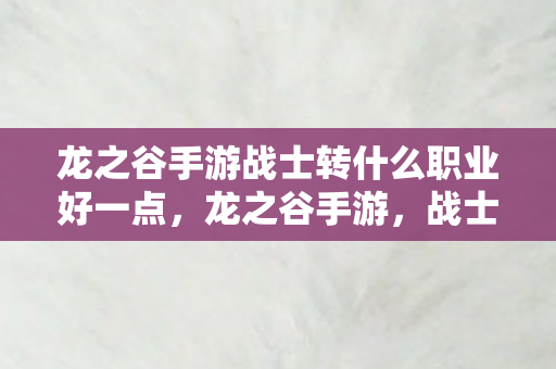 龙之谷手游战士转什么职业好一点,龙之谷手游,战士职业转型全解析,哪个职业最适合你? 龙之谷手游战士转什么职业好一点,龙之谷手游,战士职业转型全解析,哪个职业最适合你?