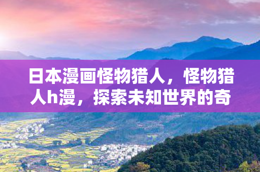 日本漫画怪物猎人,怪物猎人h漫,探索未知世界的奇幻之旅 日本漫画怪物猎人,怪物猎人h漫,探索未知世界的奇幻之旅