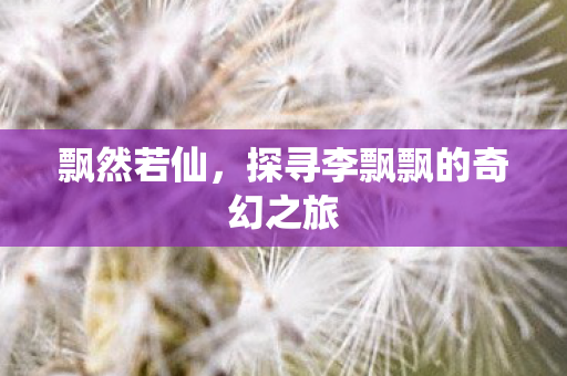 飘然若仙,探寻李飘飘的奇幻之旅 飘然若仙,探寻李飘飘的奇幻之旅