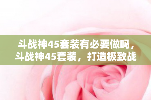 斗战神45套装有必要做吗，斗战神45套装，打造极致战斗体验
