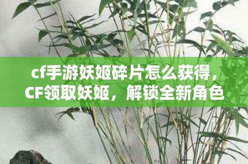 cf手游妖姬碎片怎么获得，CF领取妖姬，解锁全新角色，挑战你的极限