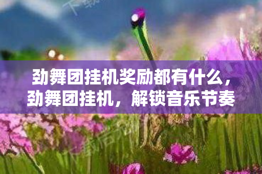 劲舞团挂机奖励都有什么，劲舞团挂机，解锁音乐节奏新体验