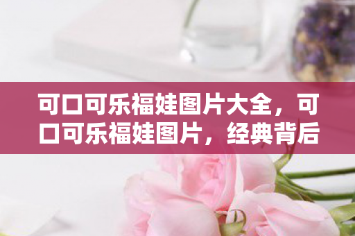 可口可乐福娃图片大全，可口可乐福娃图片，经典背后的故事与寓意