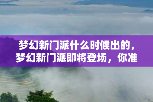 梦幻新门派什么时候出的,梦幻新门派即将登场,你准备好了吗? 梦幻新门派什么时候出的,梦幻新门派即将登场,你准备好了吗?