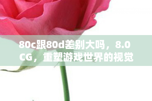 80c跟80d差别大吗,8.0 CG,重塑游戏世界的视觉盛宴 80c跟80d差别大吗,8.0 CG,重塑游戏世界的视觉盛宴