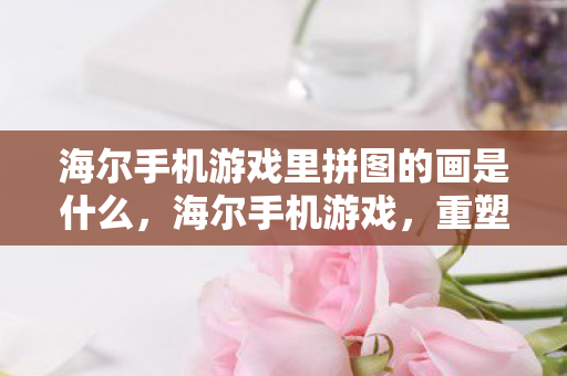 海尔手机游戏里拼图的画是什么,海尔手机游戏,重塑经典,引领未来 海尔手机游戏里拼图的画是什么,海尔手机游戏,重塑经典,引领未来