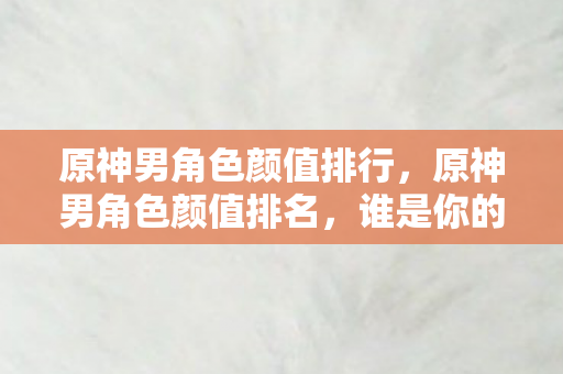原神男角色颜值排行，原神男角色颜值排名，谁是你的心动之选？