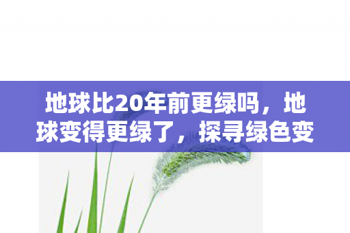 地球比20年前更绿吗，地球变得更绿了，探寻绿色变革背后的力量