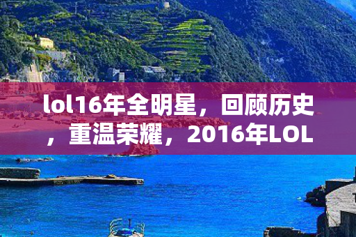 lol16年全明星，回顾历史，重温荣耀，2016年LOL全明星赛精彩瞬间回顾
