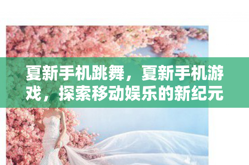 夏新手机跳舞,夏新手机游戏,探索移动娱乐的新纪元 夏新手机跳舞,夏新手机游戏,探索移动娱乐的新纪元