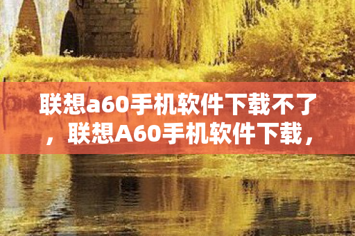 联想a60手机软件下载不了,联想A60手机软件下载,打造个性化手机体验 联想a60手机软件下载不了,联想A60手机软件下载,打造个性化手机体验