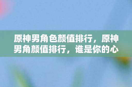 原神男角色颜值排行，原神男角颜值排行，谁是你的心动之选？