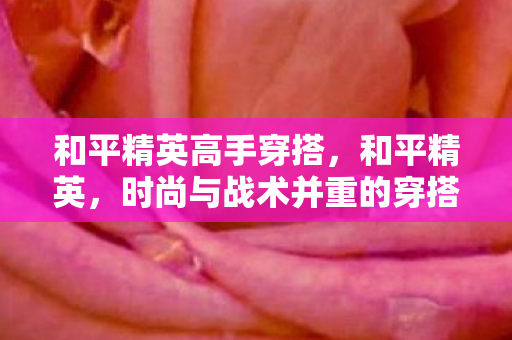 和平精英高手穿搭,和平精英,时尚与战术并重的穿搭指南 和平精英高手穿搭,和平精英,时尚与战术并重的穿搭指南