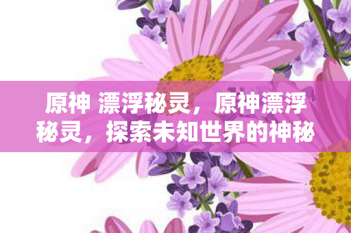 原神 漂浮秘灵，原神漂浮秘灵，探索未知世界的神秘力量