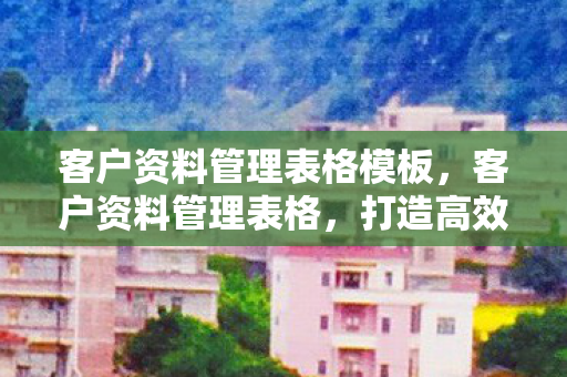 客户资料管理表格模板,客户资料管理表格,打造高效客户关系的秘密武器 客户资料管理表格模板,客户资料管理表格,打造高效客户关系的秘密武器