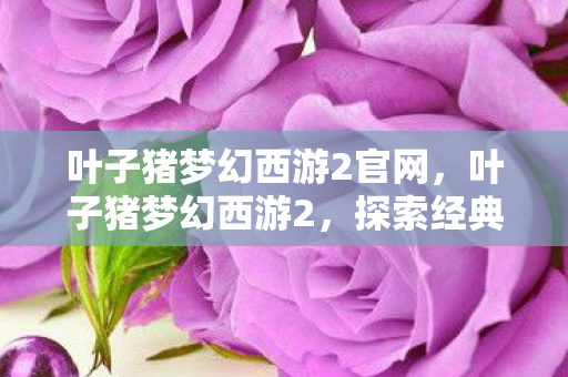 叶子猪梦幻西游2官网，叶子猪梦幻西游2，探索经典与创新的交汇点