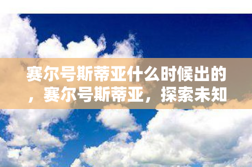 赛尔号斯蒂亚什么时候出的,赛尔号斯蒂亚,探索未知,挑战极限的星际之旅 赛尔号斯蒂亚什么时候出的,赛尔号斯蒂亚,探索未知,挑战极限的星际之旅