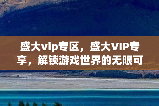 盛大vip专区,盛大VIP专享,解锁游戏世界的无限可能 盛大vip专区,盛大VIP专享,解锁游戏世界的无限可能