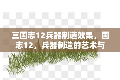三国志12兵器制造效果,国志12,兵器制造的艺术与智慧 三国志12兵器制造效果,国志12,兵器制造的艺术与智慧