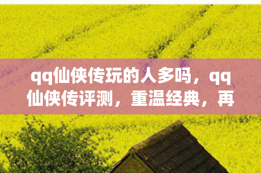 qq仙侠传玩的人多吗，qq仙侠传评测，重温经典，再续前缘